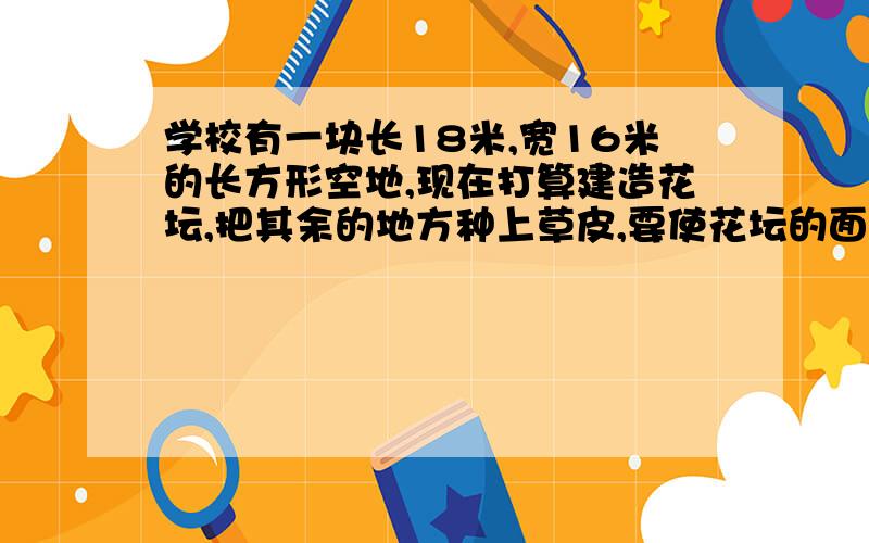 学校有一块长18米,宽16米的长方形空地,现在打算建造花坛,把其余的地方种上草皮,要使花坛的面积与草坪