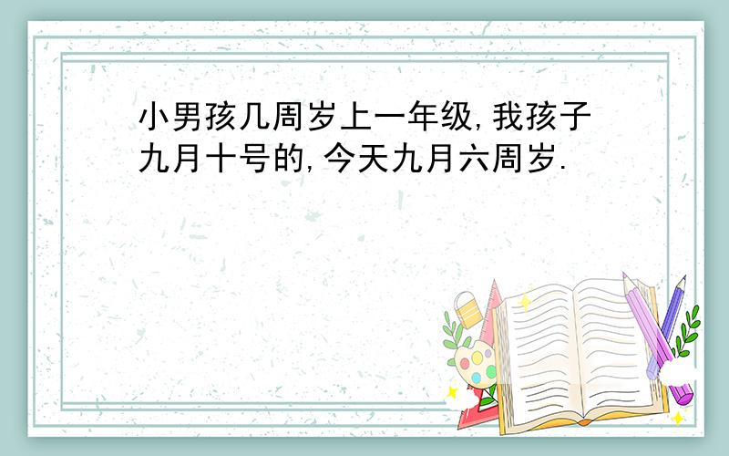 小男孩几周岁上一年级,我孩子九月十号的,今天九月六周岁.