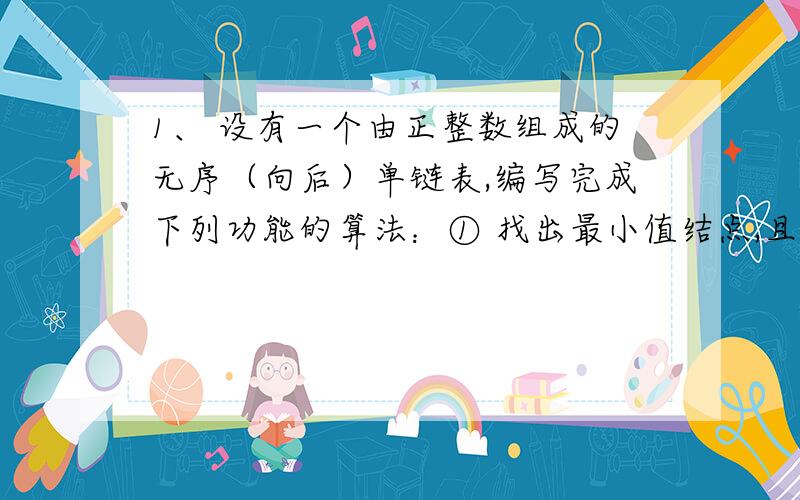 1、 设有一个由正整数组成的无序（向后）单链表,编写完成下列功能的算法：① 找出最小值结点,且打印该