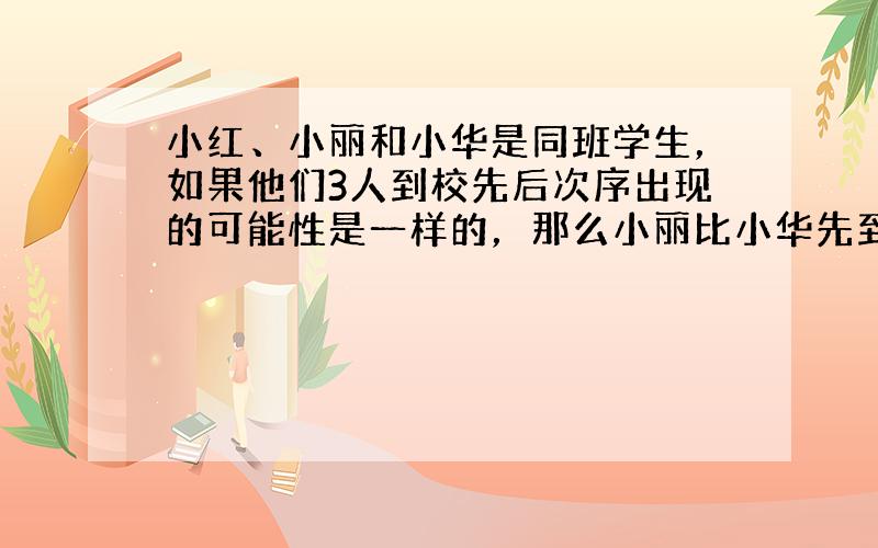 小红、小丽和小华是同班学生，如果他们3人到校先后次序出现的可能性是一样的，那么小丽比小华先到校的概率是多少呢？（3人不同