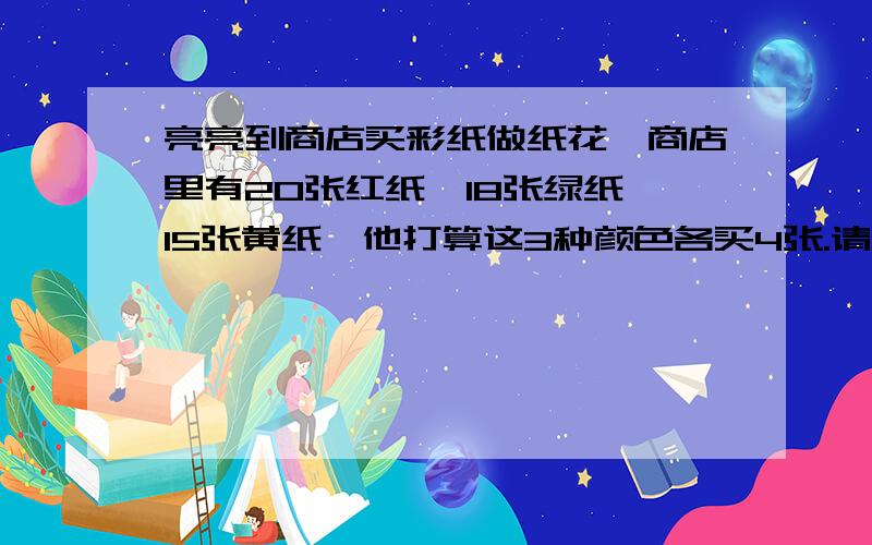 亮亮到商店买彩纸做纸花,商店里有20张红纸、18张绿纸、15张黄纸,他打算这3种颜色各买4张.请问每样各买了商店里这种颜