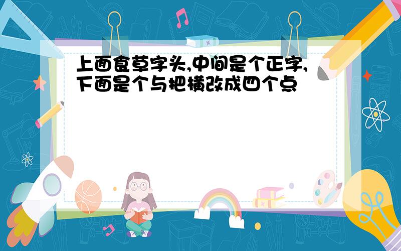 上面食草字头,中间是个正字,下面是个与把横改成四个点