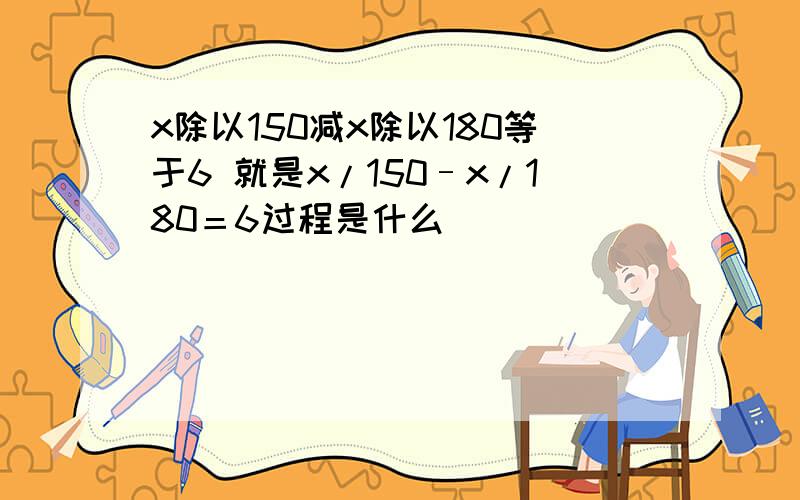 x除以150减x除以180等于6 就是x/150–x/180＝6过程是什么