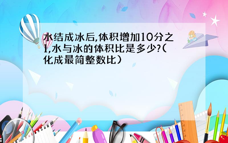 水结成冰后,体积增加10分之1,水与冰的体积比是多少?(化成最简整数比)