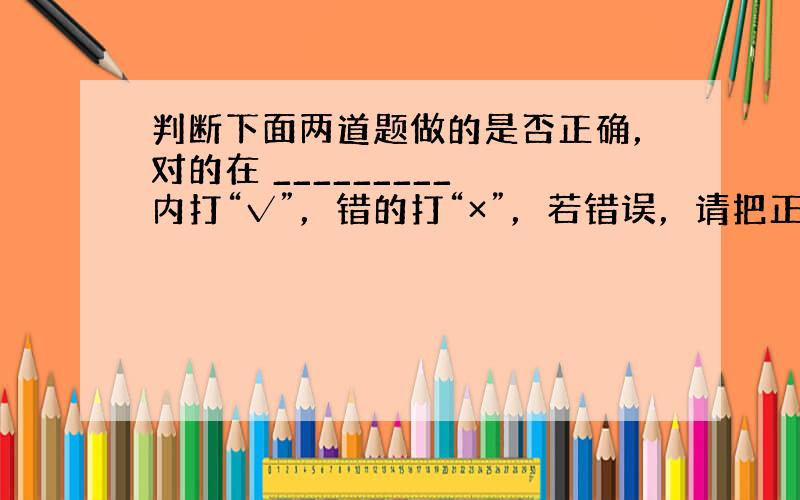 判断下面两道题做的是否正确，对的在 _________ 内打“√”，错的打“×”，若错误，请把正确的订正出来．