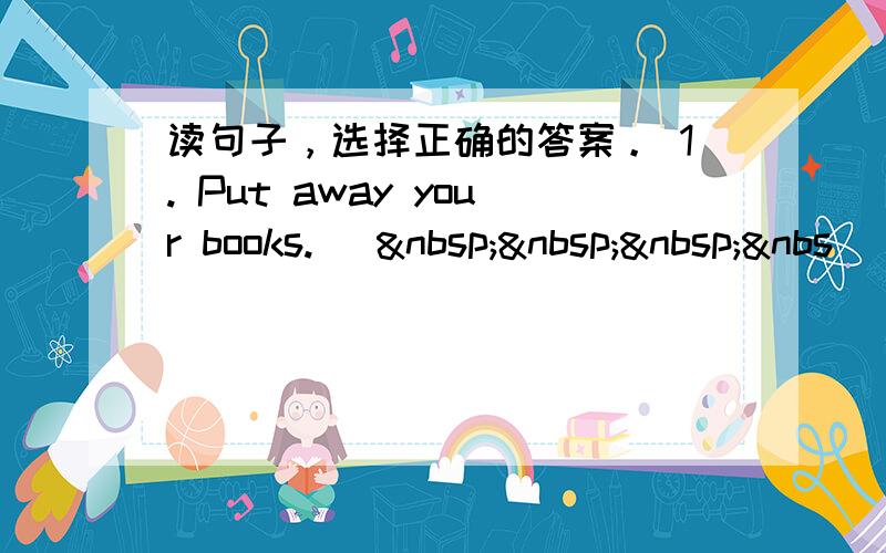 读句子，选择正确的答案。 1. Put away your books. [   &nbs