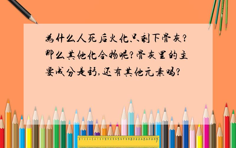 为什么人死后火化只剩下骨灰?那么其他化合物呢?骨灰里的主要成分是钙,还有其他元素吗?