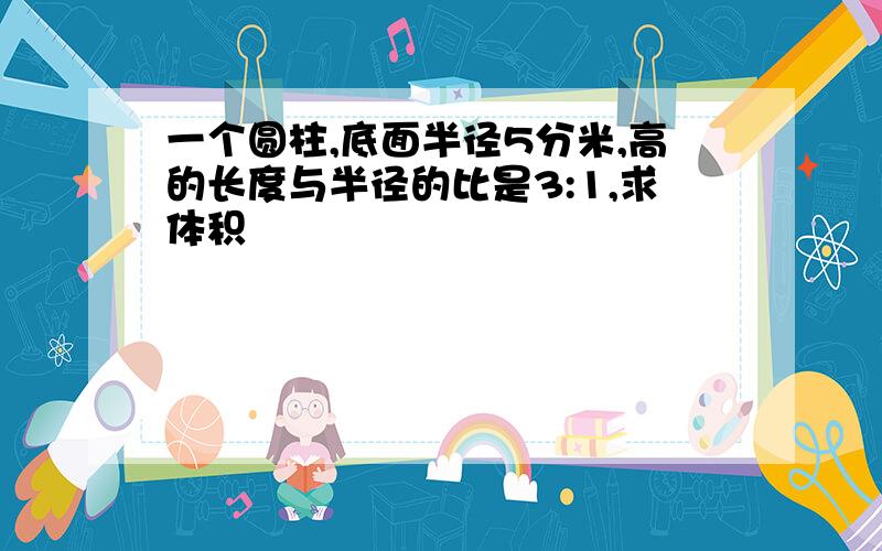 一个圆柱,底面半径5分米,高的长度与半径的比是3:1,求体积