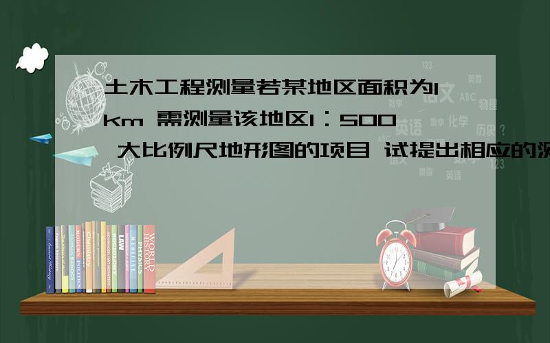 土木工程测量若某地区面积为1km 需测量该地区1：500 大比例尺地形图的项目 试提出相应的测量方案 并叙述如何组织完成