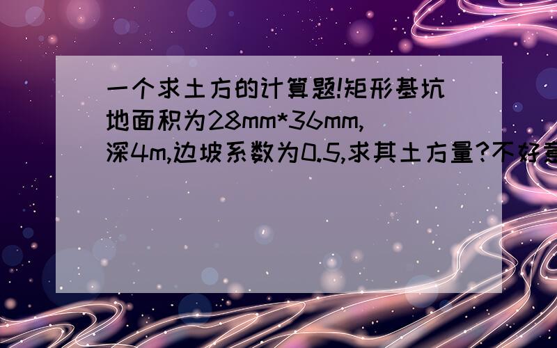 一个求土方的计算题!矩形基坑地面积为28mm*36mm,深4m,边坡系数为0.5,求其土方量?不好意思 打错 是28m*