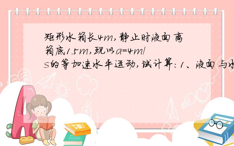 矩形水箱长4m,静止时液面离箱底1.5m,现以a=4m/s的等加速水平运动,试计算:1、液面与水平面之间的夹角,2、作用