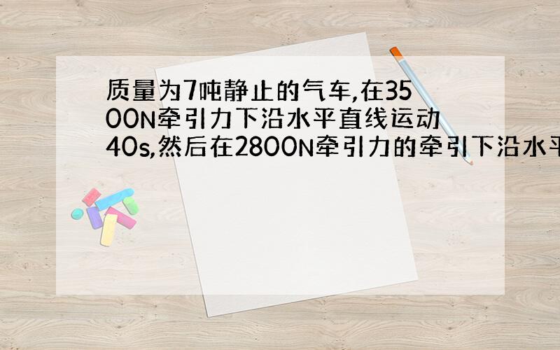 质量为7吨静止的气车,在3500N牵引力下沿水平直线运动40s,然后在2800N牵引力的牵引下沿水平直线运动3分钟,最后