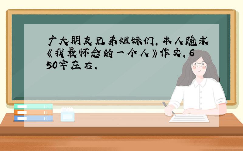 广大朋友兄弟姐妹们,本人跪求《我最怀念的一个人》作文,650字左右,