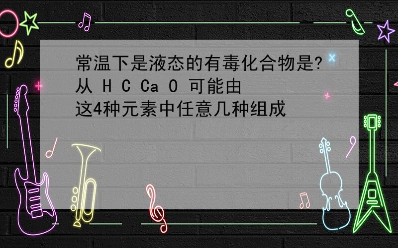 常温下是液态的有毒化合物是?从 H C Ca O 可能由这4种元素中任意几种组成