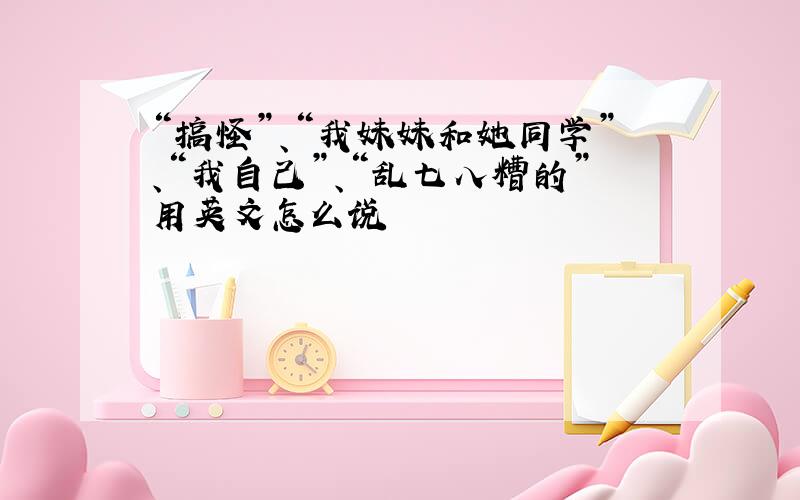 “搞怪”、“我妹妹和她同学”、“我自己”、“乱七八糟的”用英文怎么说