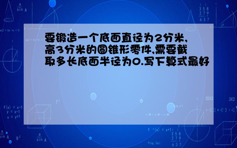 要锻造一个底面直径为2分米,高3分米的圆锥形零件,需要截取多长底面半径为0.写下算式最好