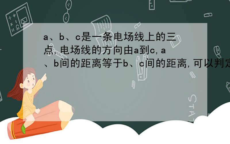 a、b、c是一条电场线上的三点,电场线的方向由a到c,a、b间的距离等于b、c间的距离,可以判定[ ]