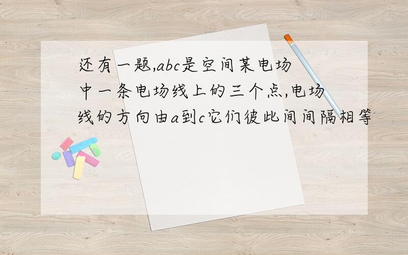 还有一题,abc是空间某电场中一条电场线上的三个点,电场线的方向由a到c它们彼此间间隔相等