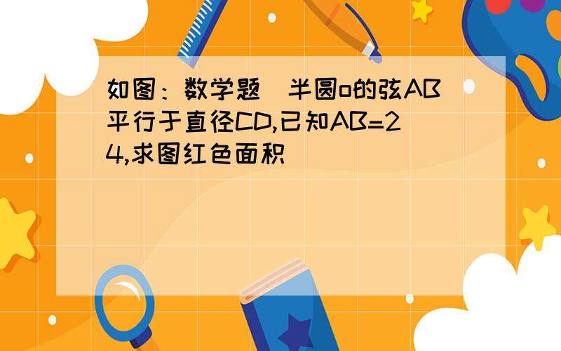 如图：数学题(半圆o的弦AB平行于直径CD,已知AB=24,求图红色面积)