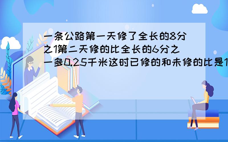 一条公路第一天修了全长的8分之1第二天修的比全长的6分之一多0.25千米这时已修的和未修的比是1比2公路全长