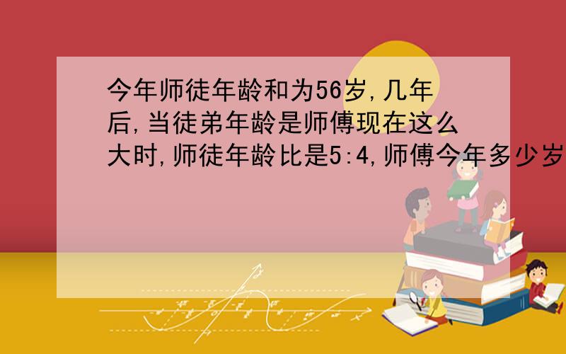 今年师徒年龄和为56岁,几年后,当徒弟年龄是师傅现在这么大时,师徒年龄比是5:4,师傅今年多少岁?