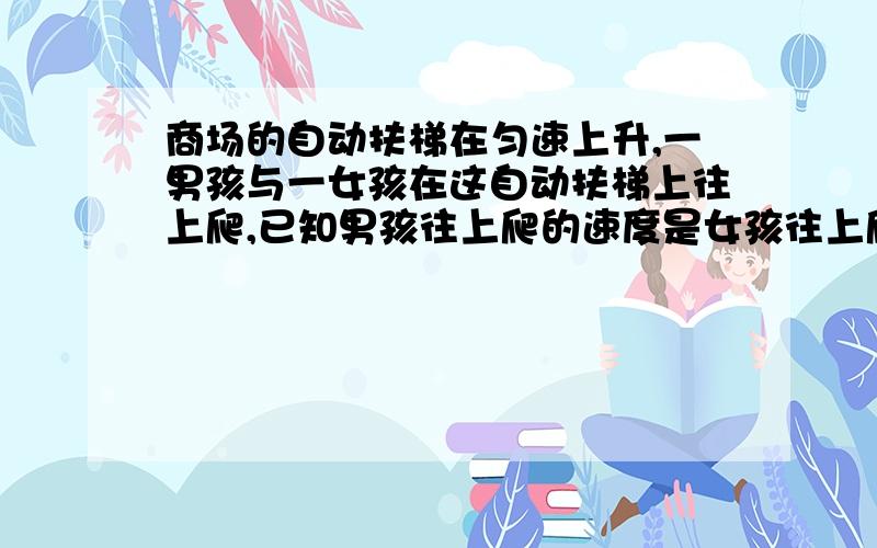 商场的自动扶梯在匀速上升,一男孩与一女孩在这自动扶梯上往上爬,已知男孩往上爬的速度是女孩往上爬的速