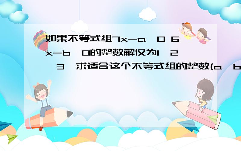 如果不等式组7x-a＞0 6x-b＜0的整数解仅为1,2,3,求适合这个不等式组的整数(a,b)共