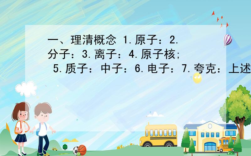 一、理清概念 1.原子：2.分子：3.离子：4.原子核; 5.质子：中子：6.电子：7.夸克：上述粒子哪些带正电?哪些不