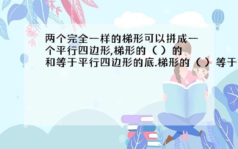 两个完全一样的梯形可以拼成一个平行四边形,梯形的（ ）的和等于平行四边形的底.梯形的（ ）等于平行四边形的高.拼成（ ）