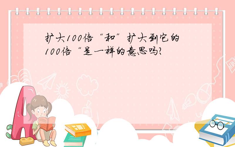 扩大100倍“和”扩大到它的100倍“是一样的意思吗?