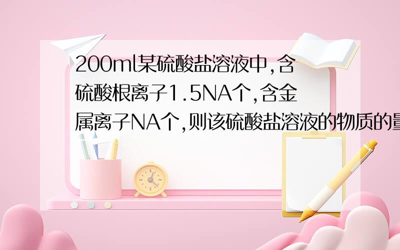 200ml某硫酸盐溶液中,含硫酸根离子1.5NA个,含金属离子NA个,则该硫酸盐溶液的物质的量浓度为?请回答具体一点,