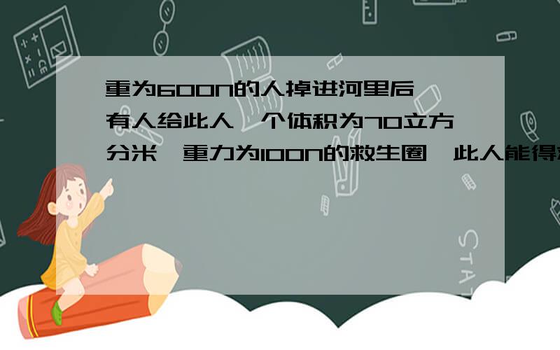 重为600N的人掉进河里后,有人给此人一个体积为70立方分米,重力为100N的救生圈,此人能得救吗,为什么?