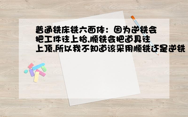 普通铣床铣六面体：因为逆铣会把工件往上抬,顺铣会把道具往上顶,所以我不知道该采用顺铣还是逆铣