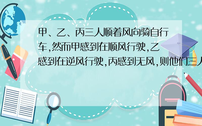 甲、乙、丙三人顺着风向骑自行车,然而甲感到在顺风行驶,乙感到在逆风行驶,丙感到无风,则他们三人骑车速度最快的是_____