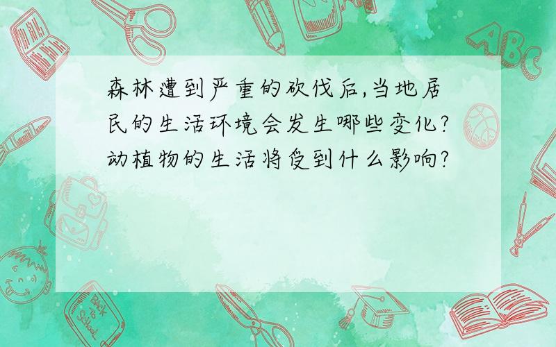 森林遭到严重的砍伐后,当地居民的生活环境会发生哪些变化?动植物的生活将受到什么影响?