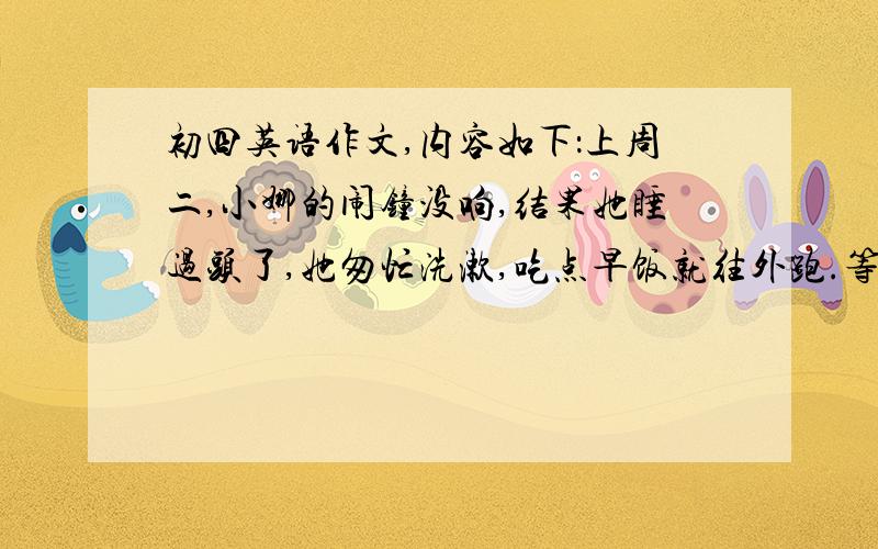 初四英语作文,内容如下：上周二,小娜的闹钟没响,结果她睡过头了,她匆忙洗漱,吃点早饭就往外跑.等她