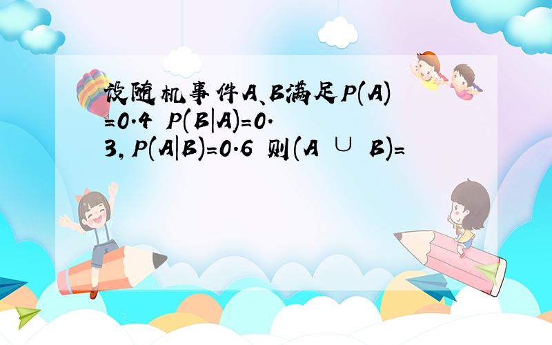 设随机事件A、B满足P(A)=0.4 P(B|A)=0.3,P(A|B)=0.6 则(A ∪ B)=