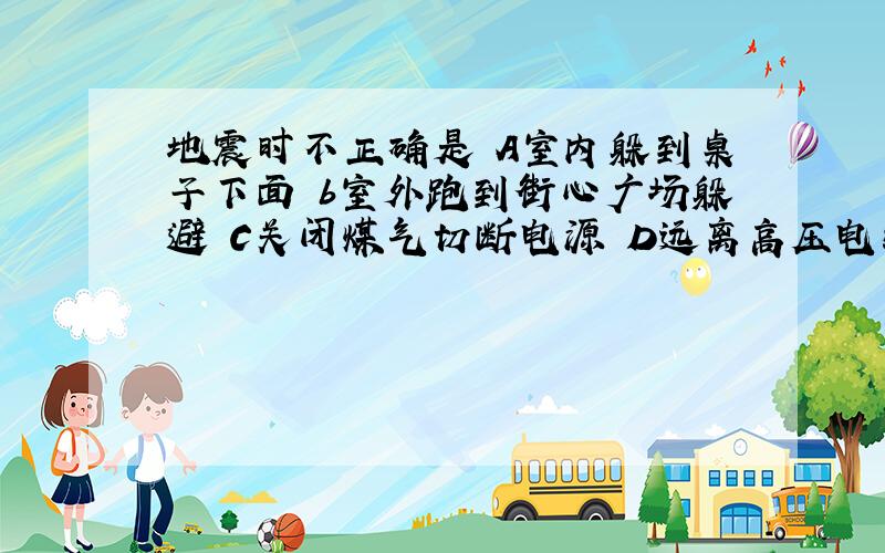 地震时不正确是 A室内躲到桌子下面 b室外跑到街心广场躲避 C关闭煤气切断电源 D远离高压电线陡坡河谷地带