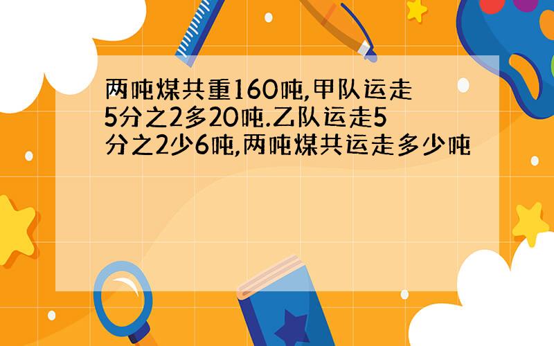 两吨煤共重160吨,甲队运走5分之2多20吨.乙队运走5分之2少6吨,两吨煤共运走多少吨