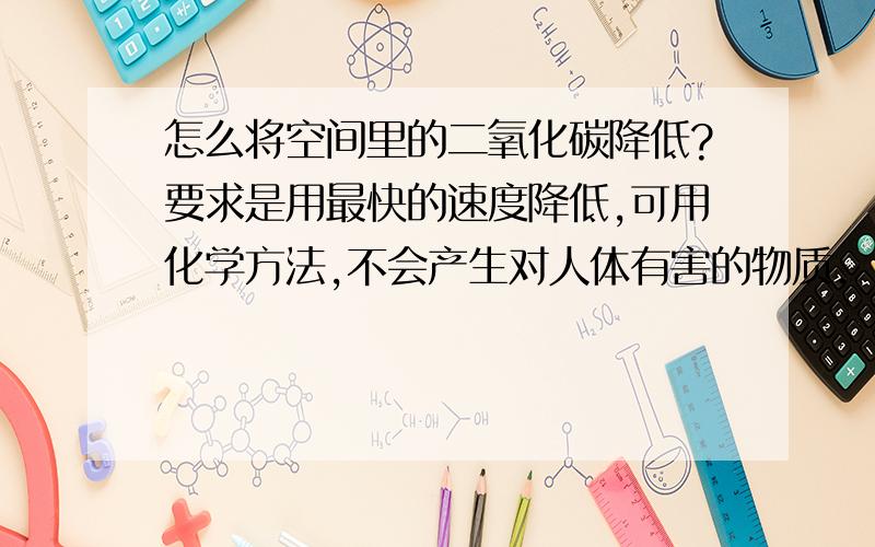 怎么将空间里的二氧化碳降低?要求是用最快的速度降低,可用化学方法,不会产生对人体有害的物质.（我还想同时在该空间内加入氧