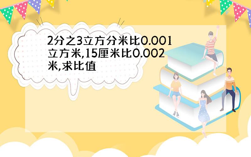 2分之3立方分米比0.001立方米,15厘米比0.002米,求比值