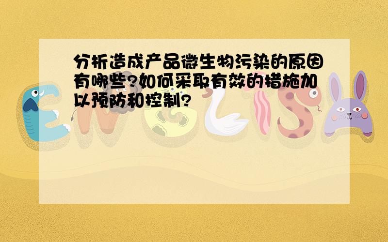 分析造成产品微生物污染的原因有哪些?如何采取有效的措施加以预防和控制?