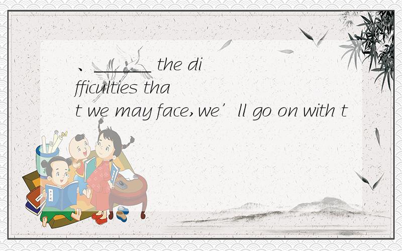 、______ the difficulties that we may face,we’ll go on with t