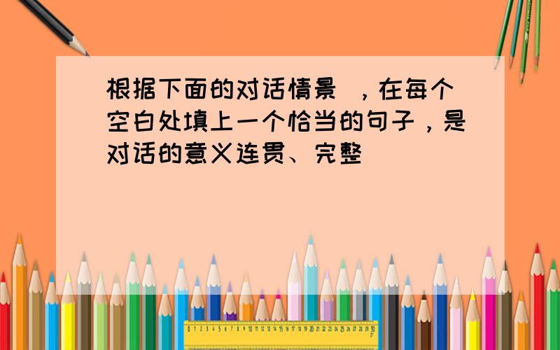 根据下面的对话情景 ，在每个空白处填上一个恰当的句子，是对话的意义连贯、完整