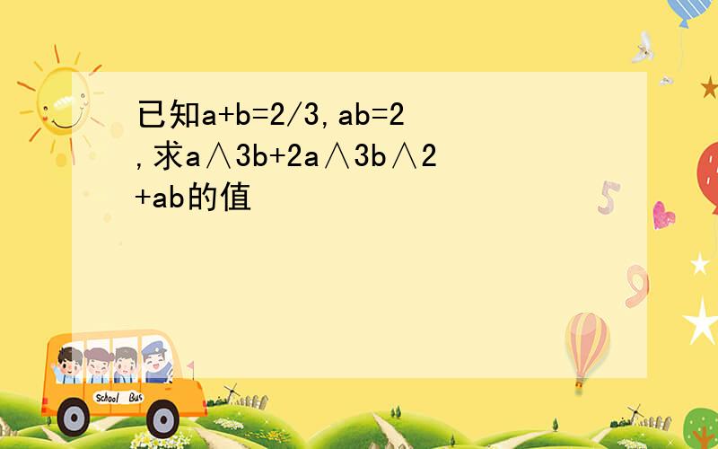 已知a+b=2/3,ab=2,求a∧3b+2a∧3b∧2+ab的值