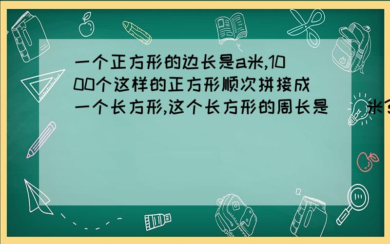 一个正方形的边长是a米,1000个这样的正方形顺次拼接成一个长方形,这个长方形的周长是（）米?