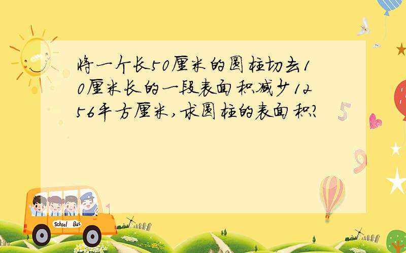 将一个长50厘米的圆柱切去10厘米长的一段表面积减少1256平方厘米,求圆柱的表面积?