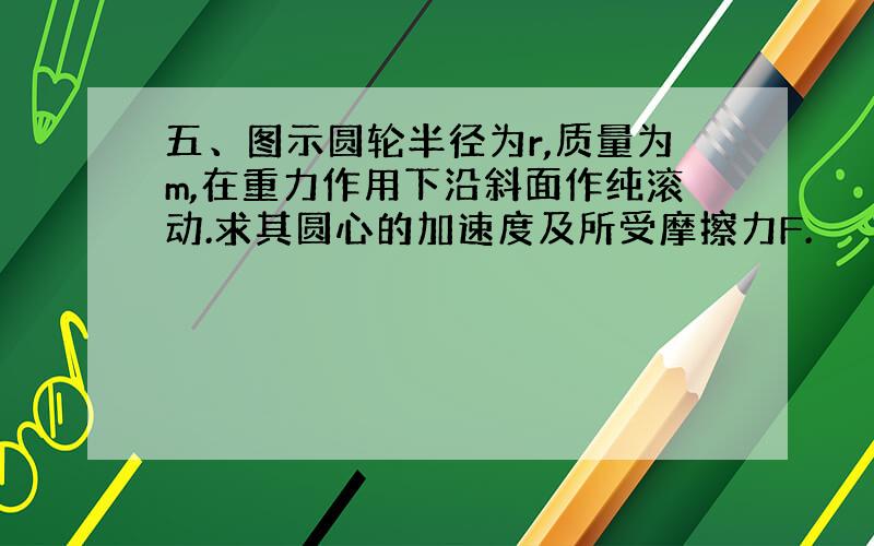 五、图示圆轮半径为r,质量为m,在重力作用下沿斜面作纯滚动.求其圆心的加速度及所受摩擦力F.