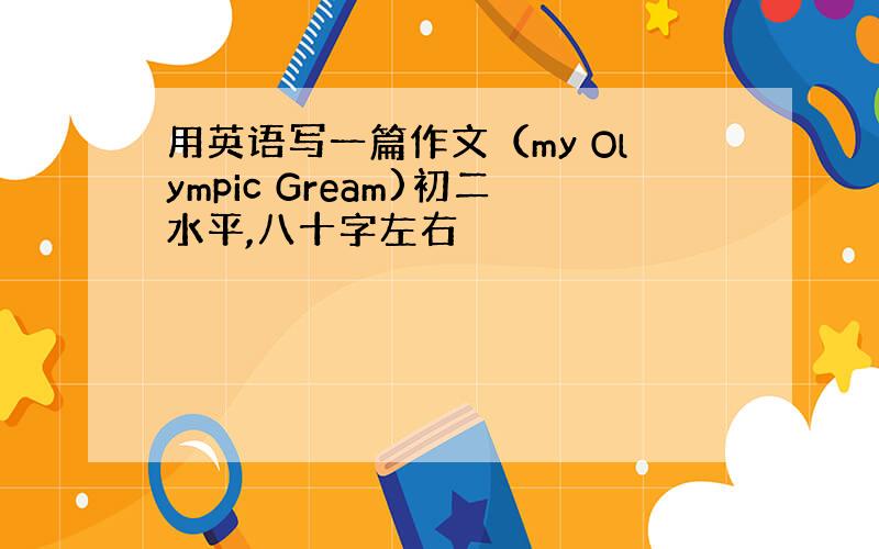 用英语写一篇作文（my Olympic Gream)初二水平,八十字左右