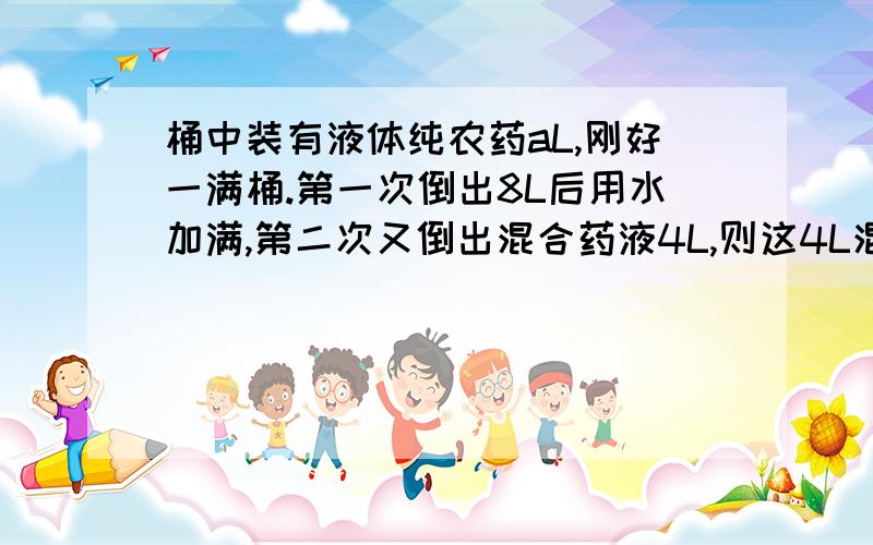 桶中装有液体纯农药aL,刚好一满桶.第一次倒出8L后用水加满,第二次又倒出混合药液4L,则这4L混合药液中含